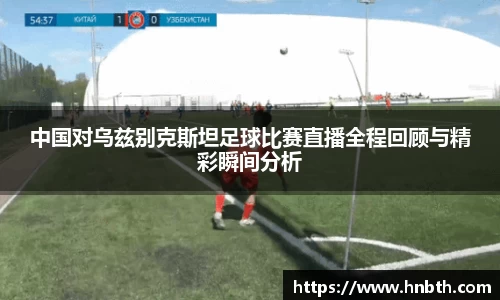 中国对乌兹别克斯坦足球比赛直播全程回顾与精彩瞬间分析